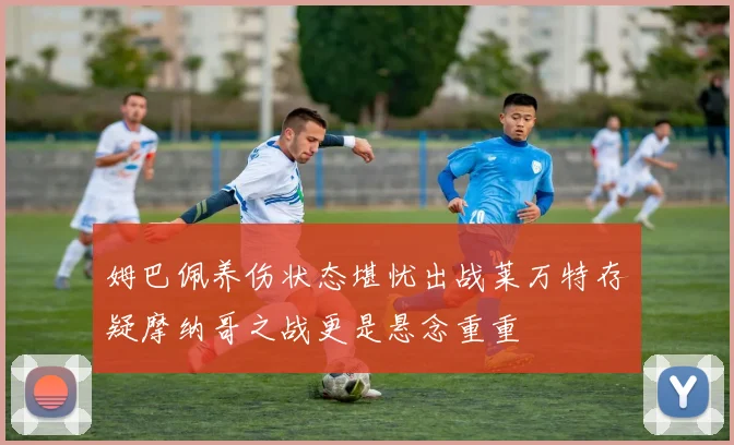 姆巴佩养伤状态堪忧出战莱万特存疑摩纳哥之战更是悬念重重