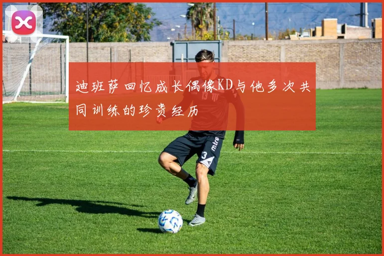 迪班萨回忆成长偶像KD与他多次共同训练的珍贵经历