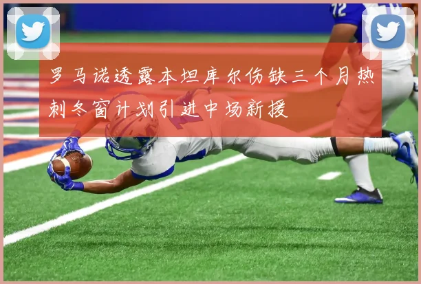 罗马诺透露本坦库尔伤缺三个月热刺冬窗计划引进中场新援