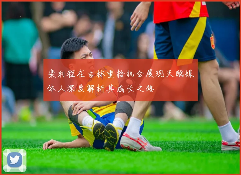 栾利程在吉林重拾机会展现天赋媒体人深度解析其成长之路