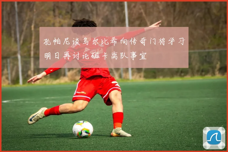 孔帕尼谈乌尔比希向传奇门将学习明日再讨论磁卡离队事宜