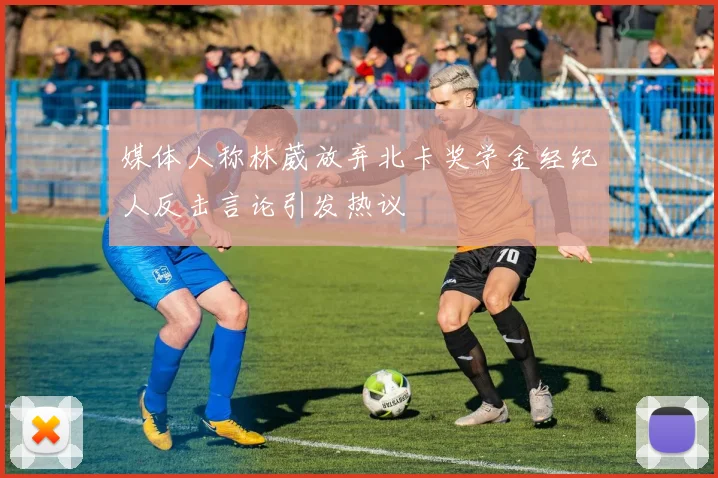 媒体人称林葳放弃北卡奖学金经纪人反击言论引发热议