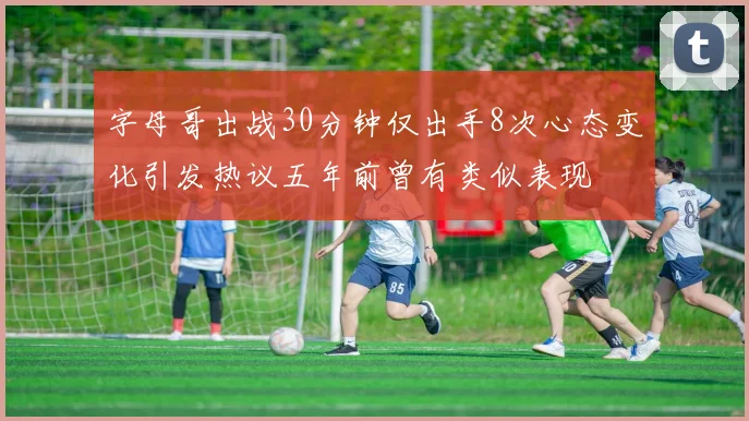 字母哥出战30分钟仅出手8次心态变化引发热议五年前曾有类似表现