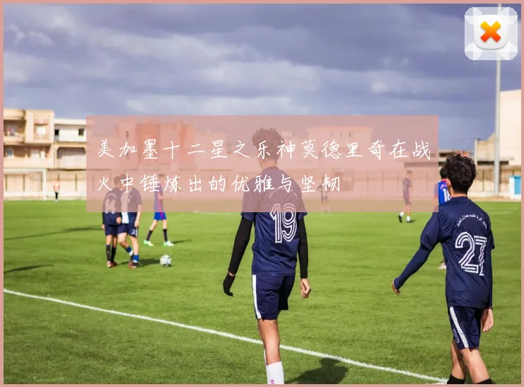 美加墨十二星之乐神莫德里奇在战火中锤炼出的优雅与坚韧