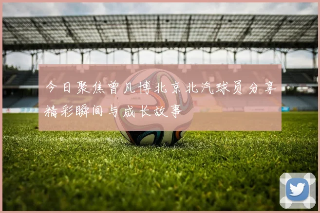今日聚焦曾凡博北京北汽球员分享精彩瞬间与成长故事